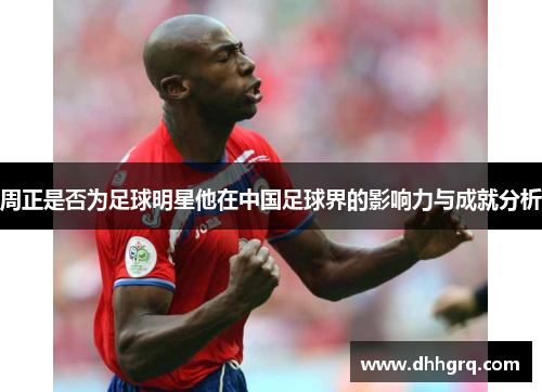 周正是否为足球明星他在中国足球界的影响力与成就分析