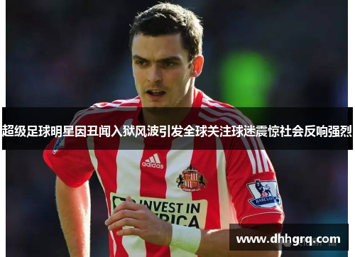 超级足球明星因丑闻入狱风波引发全球关注球迷震惊社会反响强烈