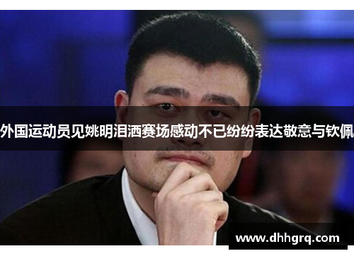 外国运动员见姚明泪洒赛场感动不已纷纷表达敬意与钦佩