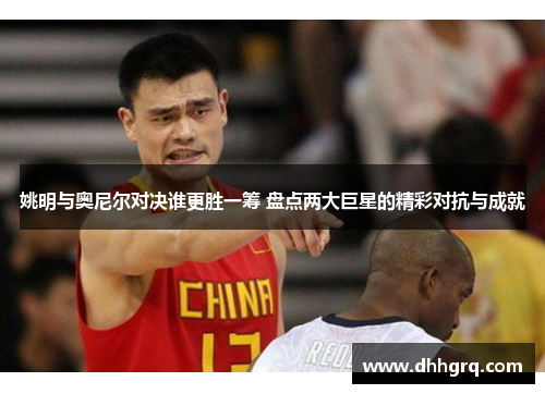 姚明与奥尼尔对决谁更胜一筹 盘点两大巨星的精彩对抗与成就