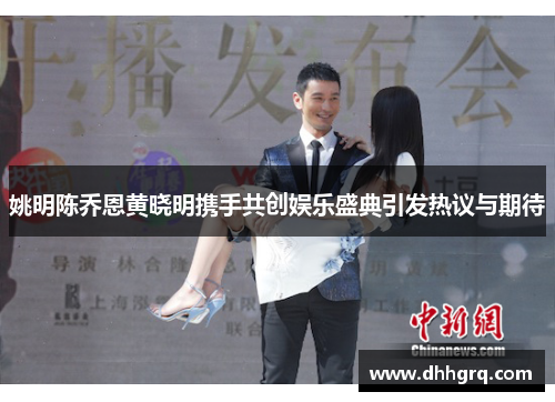 姚明陈乔恩黄晓明携手共创娱乐盛典引发热议与期待