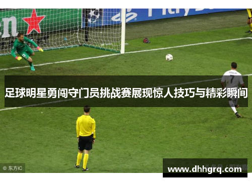 足球明星勇闯守门员挑战赛展现惊人技巧与精彩瞬间