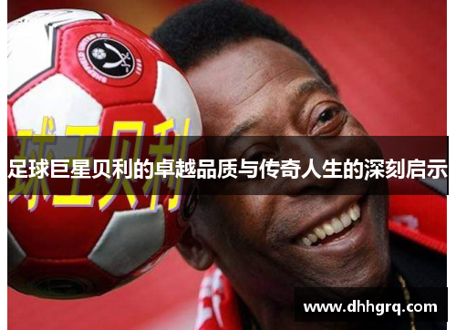 足球巨星贝利的卓越品质与传奇人生的深刻启示