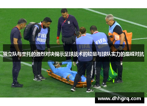 独立队与奎托的激烈对决揭示足球战术的较量与球队实力的巅峰对抗